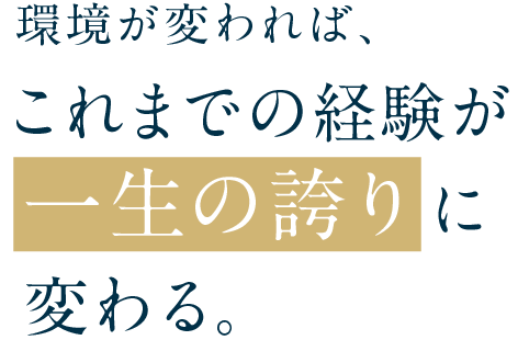 環境が変われば、これまでの経験が一生の誇りに変わる。